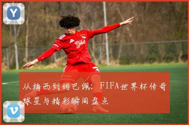 从梅西到姆巴佩：FIFA世界杯传奇球星与精彩瞬间盘点