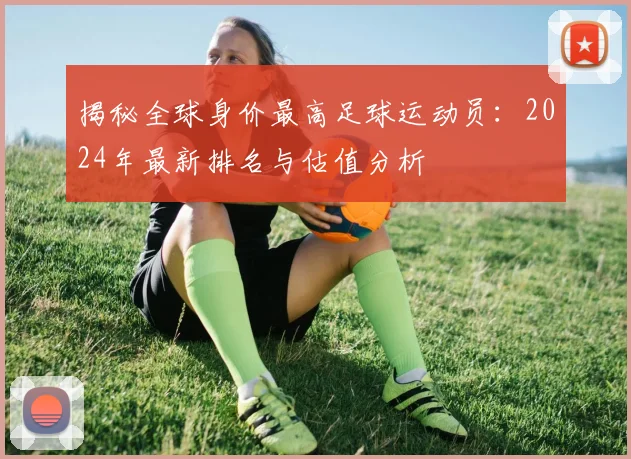 揭秘全球身价最高足球运动员：2024年最新排名与估值分析