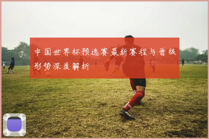 中国世界杯预选赛最新赛程与晋级形势深度解析