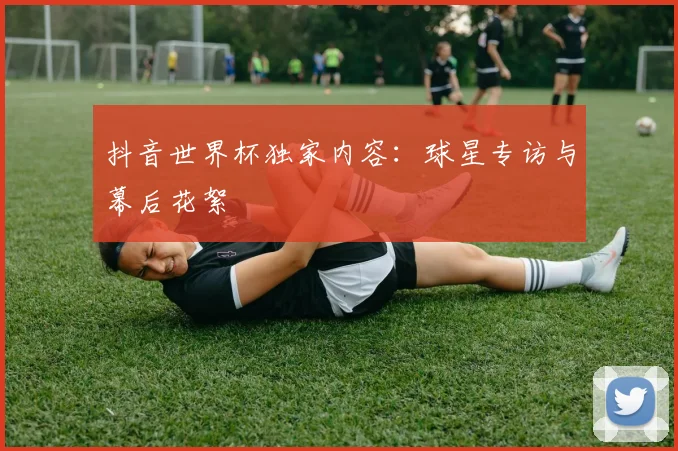 抖音世界杯独家内容:球星专访与幕后花絮
