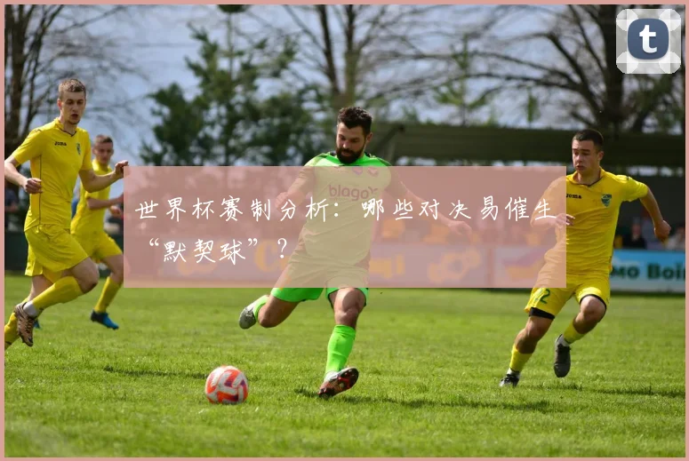 世界杯赛制分析：哪些对决易催生“默契球”？